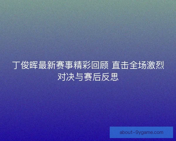 丁俊晖最新赛事精彩回顾 直击全场激烈对决与赛后反思