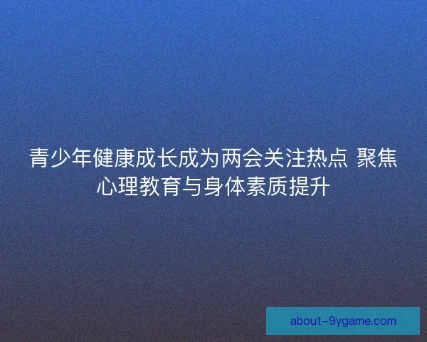 青少年健康成长成为两会关注热点 聚焦心理教育与身体素质提升