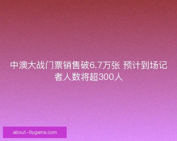 中澳大战门票销售破6.7万张 预计到场记者人数将超300人