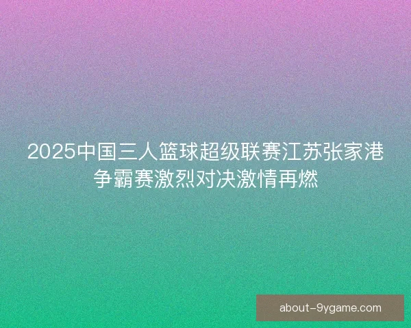 2025中国三人篮球超级联赛江苏张家港争霸赛激烈对决激情再燃